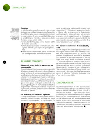 Formation 
Le volet formation ou renforcement de capacités des 
boulangers est une étape obligatoire pour l’acquisition 
de la BTA. Ceci pour assurer une exploitation optimale 
et une production de pains de qualité afin d’accroitre 
la rentabilité et la viabilité de cette activité. Cette 
formation comporte trois volets : 
• la formation technique qui permet d’utiliser la BTA 
de manière rationnelle, 
• la formation en panification pour maitriser le pétris-sage 
des différents types de produits (pains, gâteaux, 
etc.), 
• la formation en comptabilité et gestion pour assurer 
une bonne gestion des retombées financières. 
RÉSULTATS ET IMPACTS 
Des emplois locaux et plus de revenus pour les 
communautés 
Chaque boulangerie améliorée permet en moyenne de 
développer 5 emplois (2 directs et 3 indirects). C’est une 
activité génératrice de revenus pour les populations qui 
peut favoriser le développement local, notamment en 
valorisant les céréales produites localement. En outre, 
les boulangeries contribuent à renforcer la souveraineté 
alimentaire. Par ailleurs, une BTA consomme 1/3 d’éner-gie 
de moins qu’une boulangerie traditionnelle et la 
cuisson y prend 45 min de moins. Ceci permet à la fois 
de générer des économies financières et d’augmenter 
la production journalière, améliorant ainsi la rentabilité 
financière de la filière. 
Les acteurs locaux sont mieux organisés 
Le programme a permis la transformation des orga-nisations 
communautaires à la base et des petits 
opérateurs informels en MIEL ou PME formelles. En 
outre, un partenariat public-privé à vocation com-munautaire 
(PPPC) impliquant les autorités locales 
a été créé grâce au programme. La dissémination 
des boulangeries à travers le pays fait son auto-promotion 
: ainsi, des partenariats se développent 
avec les collectivités locales, qui demandent à être 
accompagnées par ce programme pour créer de la 
valeur ajoutée dans leurs contrées. 
Une moindre consommation de bois et du CO2 
évité 
La BTA est plus efficace énergétiquement qu’une 
boulangerie traditionnelle. Etant donné son carac-tère 
multi-combustible (bois, gaz, biogaz), elle 
présente un potentiel de réduction de la pression 
sur l’utilisation du bois. La substitution du bois par 
le gaz ou le biogaz permet de préserver au moins 
3,5 tonnes/an de bois en moyenne, soit 0,0876 ha 
de forêt préservée chaque année par chaque bou-langerie 
améliorée7, ce qui contribue également à 
la réduction des émissions de gaz à effet de serre. 
Si le combustible utilisé est du biogaz, l’intérêt envi-ronnemental 
est encore plus élevé puisque cela 
permet de substituer l’utilisation du bois par celle 
d’une énergie renouvelable. 
LA RÉPLICABILITÉ 
Le potentiel de diffusion de cette technologie est 
incommensurable au Sénégal vu la dimension impor-tante 
de la filière notamment en zone rurale et la 
crise actuelle du bois. La réplication passe princi-palement 
par le remplacement des boulangeries 
classiques et la formation des jeunes et des artisans 
locaux, mais aussi par leur accompagnement avec 
la mise en place d’un mécanisme de financement 
opérationnel et incitatif. Cela requiert aussi la col-laboration 
d’acteurs institutionnels, techniques, 
financiers, administratifs, politiques, etc. 
7. Hypothèse de calcul, 
toutes choses étant 
égales par ailleurs : 
1 boulangerie tradition-nelle 
utilise en moyenne 
10 kg de bois/jour ; 
1 tonne de charbon de 
bois = 0,12 ha = 5 tonnes 
de bois ; rendement 
charbon de bois / bois 
de chauffe = 20%. 
© ENDA Energie 
20 
les solutions 
 