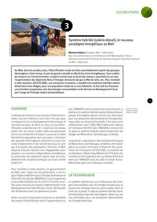Système hybride (solaire-diesel), le nouveau 
paradigme énergétique au Mali 
Au Mali, dans les années 2000, l’électrification rurale est faite essentiellement à partir des groupes 
électrogènes. Entre temps, le prix du gasoil a doublé et affecté les choix énergétiques. Sans oublier 
les impacts sur l’environnement : nuisance sonore due au bruit des moteurs, pauvreté accrue avec 
l’augmentation des dépensés liées à l’énergie, émissions de gaz à effet de serre, etc. Pour remédier 
à cette situation, ACCESS-SARL, une entreprise innovante, a installé trois systèmes hybrides solaire-diesel 
dans trois villages, pour une population totale de 12 000 habitants. Le but visé est d’assurer 
une transition progressive vers des énergies renouvelables et de stimuler le développement local 
par l’usage de l’énergie solaire photovoltaïque. 
contexte 
En Afrique de l’Ouest, le taux d’accès à l’électricité en 
milieu rural est inférieur à 10%. Ceci n’est pas sans 
conséquence sur le développement économique et 
social de ces pays. Au Mali, en 2003, le taux d’élec-trification 
rurale était de 1%8. L’extension du réseau 
public vers les zones rurales coûte excessivement 
cher et sa rentabilité est basse à cause de la faible 
densité de la population dans ces zones. L’utilisation 
des groupes électrogènes présente lui aussi des 
coûts d’exploitation et de maintenance qui ne sont 
pas à la portée des populations. Pourtant, le Mali 
dispose d’atouts naturels non négligeables pour 
acquérir une certaine indépendance énergétique, 
en particulier son gisement solaire avec un enso-leillement 
très important presque sur toute l’année 
(7kwh/m2). 
Pour remédier à cette situation, le gouvernement 
du Mali, avec l’appui de ses partenaires, a mis en 
place l’Agence Malienne pour l’Énergie Domestique et 
l’Électrification Rurale (AMADER) en vue d’augmenter 
le taux d’électrification de 1% à 80% à l’horizon 2020. 
Elle a pour mission principale la réglementation et le 
développement de l’électrification rurale. Elle travaille 
très étroitement avec les opérateurs privés. 
Après une série d’évaluation concernant la durabilité 
des projets d’électrification face à l’augmentation du 
prix, l’AMADER, avec le soutien de ses partenaires, a 
opté pour le système hybride solaire photovoltaïque / 
groupe électrogène diesel comme une alternative 
pour une production décentralisée de l’énergie élec-trique 
dans une dizaine de localités. C’est ainsi qu’en 
collaboration avec l’ONG Mali-Folkecenter Nyetaa 
et l’entreprise ACCESS Sarl, l’AMADER a initié et mis 
en place le système hydride solaire-diesel dans les 
villages de Manankoro, Zantiebougou et Kebila. 
Le projet de « solarisation » des centrales thermiques 
de Manankoro, Zantiebougou, et Kébila a été réalisé 
grâce au soutien technique et financier des parte-naires 
de l’entreprise ACCESS SARL. Le montant de 
la réalisation s’élève à 694 Millions de FCFA dont une 
contribution de l’opérateur de 174 millions FCFA et le 
reste par l’AMADER dans le cadre du fonds Russo- 
Néerlandais géré par la Banque mondiale. 
LA TECHNOLOGIE 
Le système hybride est une combinaison des éner-gies 
renouvelables avec les énergies fossiles pour la 
production d’énergie dans les zones isolées. Dans le 
cadre de ce projet, il s’agit du système hybride solaire 
photovoltaïque /groupe électrogène diesel qui est 
une alternative pour une production décentralisée 
de l’énergie électrique. 
8. Document de la 
Politique nationale 
d’énergie du Mali. 
3 
Mamane Zakara (Écologue, Mali - Folkecenter) 
Avec les contributions et commentaires de M Mahamadou K Diarra 
(Directeur General ACCESS Sarl), M. Ousmane Ouattara (Secrétaire exécutif 
de Mali - Folkcenter). 
© MaliFolkeCenter 
21 
les solutions 
 
