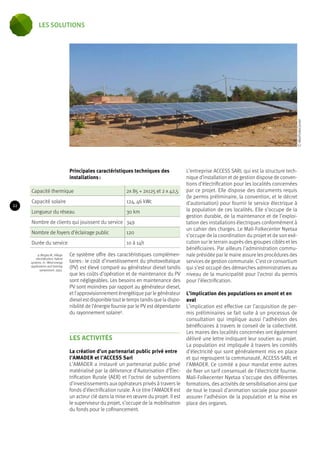 Principales caractéristiques techniques des 
installations : 
Capacité thermique 2x 85 + 2x125 et 2 x 42,5 
Capacité solaire 124, 46 kWc 
Longueur du réseau 30 km 
Nombre de clients qui jouissent du service 349 
Nombre de foyers d’éclairage public 120 
Durée du service 10 à 14h 
Ce système offre des caractéristiques complémen-taires 
: le coût d’investissement du photovoltaïque 
(PV) est élevé comparé au générateur diesel tandis 
que les coûts d’opération et de maintenance du PV 
sont négligeables. Les besoins en maintenance des 
PV sont moindres par rapport au générateur diesel, 
et l’approvisionnement énergétique par le générateur 
diesel est disponible tout le temps tandis que la dispo-nibilité 
de l’énergie fournie par le PV est dépendante 
du rayonnement solaire9. 
LES ACTIVITÉS 
La création d’un partenariat public privé entre 
l’AMADER et l’ACCESS Sarl 
L’AMADER a instauré un partenariat public privé 
matérialisé par la délivrance d’Autorisation d’Élec-trification 
Rurale (AER) et l’octroi de subventions 
d’investissements aux opérateurs privés à travers le 
fonds d’électrification rurale. À ce titre l’AMADER est 
un acteur clé dans la mise en oeuvre du projet. Il est 
le superviseur du projet, s’occupe de la mobilisation 
du fonds pour le cofinancement. 
L’entreprise ACCESS SARL qui est la structure tech-nique 
d’installation et de gestion dispose de conven-tions 
d’électrification pour les localités concernées 
par ce projet. Elle dispose des documents requis 
(le permis préliminaire, la convention, et le décret 
d’autorisation) pour fournir le service électrique à 
la population de ces localités. Elle s’occupe de la 
gestion durable, de la maintenance et de l’exploi-tation 
des installations électriques conformément à 
un cahier des charges. Le Mali-Folkecenter Nyetaa 
s’occupe de la coordination du projet et de son exé-cution 
sur le terrain auprès des groupes ciblés et les 
bénéficiaires. Par ailleurs l’administration commu-nale 
présidée par le maire assure les procédures des 
services de gestion communale. C’est ce consortium 
qui s’est occupé des démarches administratives au 
niveau de la municipalité pour l’octroi du permis 
pour l’électrification. 
L’implication des populations en amont et en 
aval 
L’implication est effective car l’acquisition de per-mis 
préliminaires se fait suite à un processus de 
consultation qui implique aussi l’adhésion des 
bénéficiaires à travers le conseil de la collectivité. 
Les maires des localités concernées ont également 
délivré une lettre indiquant leur soutien au projet. 
La population est impliquée à travers les comités 
d’électricité qui sont généralement mis en place 
et qui regroupent la communauté, ACCESS SARL et 
l’AMADER. Ce comité a pour mandat entre autres 
de fixer un tarif consensuel de l’électricité fournie. 
Mali-Folkecenter Nyetaa s’occupe des différentes 
formations, des activités de sensibilisation ainsi que 
de tout le travail d’animation sociale pour pouvoir 
assurer l’adhésion de la population et la mise en 
place des organes. 
9. Bergey M., Village 
electrification: hybrid 
systems. In : Wind energy 
applications and training 
symposium; 1993. 
© MaliFolkeCenter 
22 
les solutions 
 