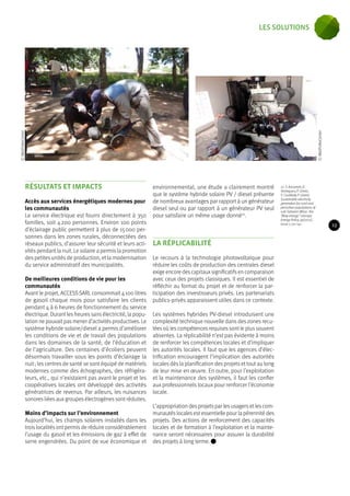 RÉSULTATS ET IMPACTS 
Accès aux services énergétiques modernes pour 
les communautés 
Le service électrique est fourni directement à 350 
familles, soit 4 200 personnes. Environ 100 points 
d’éclairage public permettent à plus de 15 000 per-sonnes 
dans les zones rurales, déconnectées des 
réseaux publics, d’assurer leur sécurité et leurs acti-vités 
pendant la nuit. Le solaire a permis la promotion 
des petites unités de production, et la modernisation 
du service administratif des municipalités. 
De meilleures conditions de vie pour les 
communautés 
Avant le projet, ACCESS SARL consommait 4 100 litres 
de gasoil chaque mois pour satisfaire les clients 
pendant 4 à 6 heures de fonctionnement du service 
électrique. Durant les heures sans électricité, la popu-lation 
ne pouvait pas mener d’activités productives. Le 
système hybride solaire/diesel a permis d’améliorer 
les conditions de vie et de travail des populations 
dans les domaines de la santé, de l’éducation et 
de l’agriculture. Des centaines d’écoliers peuvent 
désormais travailler sous les points d’éclairage la 
nuit ; les centres de santé se sont équipé de matériels 
modernes comme des échographes, des réfrigéra-teurs, 
etc., qui n’existaient pas avant le projet et les 
coopératives locales ont développé des activités 
génératrices de revenus. Par ailleurs, les nuisances 
sonores liées aux groupes électrogènes sont réduites. 
Moins d’impacts sur l’environnement 
Aujourd’hui, les champs solaires installés dans les 
trois localités ont permis de réduire considérablement 
l’usage du gasoil et les émissions de gaz à effet de 
serre engendrées. Du point de vue économique et 
environnemental, une étude a clairement montré 
que le système hybride solaire PV / diesel présente 
de nombreux avantages par rapport à un générateur 
diesel seul ou par rapport à un générateur PV seul 
pour satisfaire un même usage donné10. 
LA RÉPLICABILITÉ 
Le recours à la technologie photovoltaïque pour 
réduire les coûts de production des centrales diesel 
exige encore des capitaux significatifs en comparaison 
avec ceux des projets classiques. Il est essentiel de 
réfléchir au format du projet et de renforcer la par-ticipation 
des investisseurs privés. Les partenariats 
publics-privés apparaissent utiles dans ce contexte. 
Les systèmes hybrides PV-diesel introduisent une 
complexité technique nouvelle dans des zones recu-lées 
où les compétences requises sont le plus souvent 
absentes. La réplicabilité n’est pas évidente à moins 
de renforcer les compétences locales et d’impliquer 
les autorités locales. Il faut que les agences d’élec-trification 
encouragent l’implication des autorités 
locales dès la planification des projets et tout au long 
de leur mise en oeuvre. En outre, pour l’exploitation 
et la maintenance des systèmes, il faut les confier 
aux professionnels locaux pour renforcer l’économie 
locale. 
L’appropriation des projets par les usagers et les com-munautés 
locales est essentielle pour la pérennité des 
projets. Des actions de renforcement des capacités 
locales et de formation à l’exploitation et la mainte-nance 
seront nécessaires pour assurer la durabilité 
des projets à long terme. 
10. Y. Azoumah, D. 
Yamegueu, P. Ginies, 
Y. Coulibaly, P. Girard, 
Sustainable electricity 
generation for rural and 
periurban populations of 
sub-Saharan Africa : the 
“flexy-energy” concept, 
Energy Policy, 39(2011), 
Issue 1, 131-141. 
© MaliFolkeCenter 
© MaliFolkeCenter 
23 
les solutions 
 