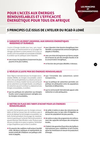 Pour l’accès aux énergies 
renouvelables et l’efficacité 
énergétique pour tous en Afrique 
5 
les Principes 
et 
recom­mandations 
5 principes clé issus de l’atelier du RC&D à Lomé 
1/ Garantir un droit universel aux services énergétiques 
modernes et durables 
L’accès à l’énergie durable pour tous, sans impact 
sur la santé, sur l’environnement et sur le budget des 
ménages, doit devenir un droit universel. D’ici à 2050, un 
monde 100% renouvelable est souhaitable et faisable. 
À condition que les politiques soient élaborées : 
☛☛avec et pour les populations (notamment les plus 
pauvres et les plus isolées), 
☛☛pour répondre à des besoins énergétiques bien 
identifiés, en proposant des services énergétiques 
adaptés et flexibles, 
☛☛avec une vision de long terme qui tienne compte 
de la hausse du prix des énergies fossiles et de 
la consommation énergétique, 
☛☛en fonction des principes détaillés ci-dessous. 
2/ Révéler le juste prix des énergies renouvelables 
Selon l’Agence internationale pour les énergies renou-velables 
(IRENA), les énergies renouvelables coûtent 
moins cher que les générateurs au diesel ou les raccor-dements 
à un réseau instable mais leur prix est faussé 
par les subventions aux énergies fossiles. Les politiques 
de subvention peuvent contribuer au déploiement des 
énergies renouvelables, à condition : 
☛☛que les politiques de subvention aux énergies 
fossiles soient progressivement redirigées vers 
les énergies renouvelables, 
☛☛que l’ensemble des subventions soient 
transparentes, 
☛☛que la politique de subvention permette une 
politique de péréquation entre les populations 
favorisées et défavorisées, 
☛☛que la communauté internationale appuie cette 
redirection et cette péréquation. 
3/ Mettre en place des tarifs d’achat pour les énergies 
renouvelables 
Les tarifs d’achat garantis pour les énergies renouve-lables 
ont fait leur preuve dans de nombreux pays et 
permis de déployer les technologies renouvelables. Les 
tarifs d’achat permettent d’encourager les investisse-ments 
en garantissant l’achat de l’électricité produite et 
peuvent favoriser l’électrification rurale. Plusieurs pays 
africains ont déjà mis en place ce système. Généraliser 
ce type d’expérience peut se faire à condition : 
☛☛d’y associer des coalitions multi-acteurs (société 
civile, décideurs politiques et représentants du 
secteur privé) afin d’élaborer une politique cohé-rente 
et adaptée, 
☛☛de veiller à mettre en place des mécanismes de 
péréquation pour ne pas créer d’inégalités ou 
exclure les populations les plus pauvres, 
☛☛de mettre en place des programmes de renforce-ment 
des capacités techniques des entreprises 
locales, 
☛☛d’obtenir des garanties financières des bailleurs 
internationaux pour crédibiliser le tarif d’achat, 
attirer les investisseurs et rassurer les producteurs 
d’énergie. 
29 
 