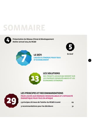 Sommaire 
Présentation du Réseau Climat & Développement 
Atelier annuel 2014 du RC&D 
En bref 
4 
7 
LE DÉFI 
13 
29 
5 
l’accès à l’énergie pour tous 
et durablement 
Les solutions 
Des projets locaux qui misent sur 
les énergies renouvelables et les 
économies d’énergie 
Les principes et recommandations 
Pour l’accès aux énergies renouvelables et l’efficacité 
énergétique pour tous en Afrique 
5 principes clé issus de l’atelier du RC&D à Lomé . . . . . . . . . . . . . . . . . . . . . . . . . . . . . .29 
3 recommandations pour les décideurs . . . . . . . . . . . . . . . . . . . . . . . . . . . . . . . . . . . . . . . . . . . . . . . . . 31 
3 
 