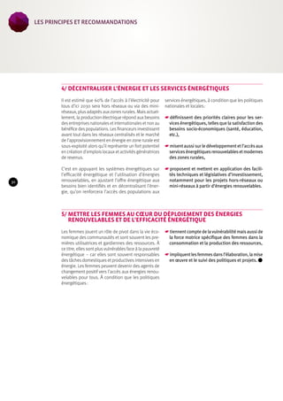 4/ Décentraliser l’énergie et les services énergétiques 
Il est estimé que 60% de l’accès à l’électricité pour 
tous d’ici 2030 sera hors réseaux ou via des mini-réseaux, 
plus adaptés aux zones rurales. Mais actuel-lement, 
la production électrique répond aux besoins 
des entreprises nationales et internationales et non au 
bénéfice des populations. Les financeurs investissent 
avant tout dans les réseaux centralisés et le marché 
de l’approvisionnement en énergie en zone rurale est 
sous-exploité alors qu’il représente un fort potentiel 
en création d’emplois locaux et activités génératrices 
de revenus. 
C’est en appuyant les systèmes énergétiques sur 
l’efficacité énergétique et l’utilisation d’énergies 
renouvelables, en ajustant l’offre énergétique aux 
besoins bien identifiés et en décentralisant l’éner-gie, 
qu’on renforcera l’accès des populations aux 
services énergétiques, à condition que les politiques 
nationales et locales : 
☛☛définissent des priorités claires pour les ser-vices 
énergétiques, telles que la satisfaction des 
besoins socio-économiques (santé, éducation, 
etc.), 
☛☛misent aussi sur le développement et l’accès aux 
services énergétiques renouvelables et modernes 
des zones rurales, 
☛☛proposent et mettent en application des facili-tés 
techniques et législatives d’investissement, 
notamment pour les projets hors-réseaux ou 
mini-réseaux à partir d’énergies renouvelables. 
5/ Mettre les femmes au coeur du déploiement des énergies 
renouvelables et de l’efficacité énergétique 
Les femmes jouent un rôle de pivot dans la vie éco-nomique 
des communautés et sont souvent les pre-mières 
utilisatrices et gardiennes des ressources. À 
ce titre, elles sont plus vulnérables face à la pauvreté 
énergétique – car elles sont souvent responsables 
des tâches domestiques et productives intensives en 
énergie. Les femmes peuvent devenir des agents de 
changement positif vers l’accès aux énergies renou-velables 
pour tous. À condition que les politiques 
énergétiques : 
☛☛tiennent compte de la vulnérabilité mais aussi de 
la force motrice spécifique des femmes dans la 
consommation et la production des ressources, 
☛☛impliquent les femmes dans l’élaboration, la mise 
en oeuvre et le suivi des politiques et projets. 
30 
les Principes et recommandations 
 