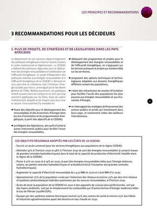 3 
3 recommandations pour les décideurs 
1. Plus de projets, de stratégies et de législations dans les pays 
africains 
Le déploiement de ces solutions dépend largement 
des politiques énergétiques mises en oeuvre à travers 
le cadre institutionnel et réglementaire. La CEDEAO 
a élaboré des politiques régionales pour le déploie-ment 
des énergies renouvelables et l’amélioration de 
l’efficacité énergétique. Le projet d’élaboration des 
politiques relatives aux énergies renouvelables et à 
l’efficacité énergétique de la CEDEAO a démarré en 
2011 pour être en cohérence avec l’initiative « Éner-gie 
durable pour tous », promulgué par le Secrétaire 
général de l’ONU. Malheureusement, ces politiques 
restent souvent dans les cartons et ne sont que trop 
rarement appliquées par les États, faute de cadres 
institutionnels adaptés et de moyens pour leur mise 
en oeuvre. Il est essentiel d’y remédier en : 
☛☛fixant des objectifs pour le développement des 
renouvelables et des économies d’énergie dans 
les lois d’orientation et de programmation éner-gétiques, 
à partir des objectifs de la CEDEAO, 
☛☛privilégiant des législations, des tarifs d’achat et 
autres instruments publics pour faciliter l’essor 
des énergies renouvelables, 
☛☛déployant des programmes et projets pour le 
développement des énergies renouvelables et 
de l’efficacité énergétique, en s’appuyant sur 
les bonnes pratiques et projets qui existent déjà 
sur les territoires, 
☛☛proposant des options techniques et techno-logiques 
adaptées aux besoins énergétiques 
différents suivant les populations, 
☛☛créant des mécanismes de soutien/d’incitation 
pour faciliter l’accès des populations les plus 
pauvres aux énergies renouvelables et aux éco-nomies 
d’énergie, 
☛☛en interrogeant les stratégies de financement des 
acteurs publics et privés qui investissent dans 
leurs pays, et notamment celles des bailleurs 
internationaux. 
Les objectifs régionaux adoptés par les États de la CEDEAO 
- Fournir un accès universel pour les services énergétiques aux populations de la région CEDEAO. 
- Atteindre 35% à l’horizon 2020 et 48% à l’horizon 2030 de part des énergies renouvelables (y compris issues 
de grandes centrales hydroélectriques) dans le total de la capacité de production d’électricité installée dans 
la région de la CEDEAO. 
- Porter à 10% en 2020 et à 19% en 2030, la part des énergies renouvelables telles que l’énergie éolienne, 
solaire, les petites centrales hydroélectriques et la bioélectricité (à l’exception des grandes centrales 
hydroélectriques). 
- Augmenter la capacité d’électricité renouvelable de 2 425 MW en 2020 et 7 606 MW d’ici 2030. 
- Approvisionner 75% de la population rurale par l’extension des réseaux et environ 25% par des mini-réseaux 
et systèmes photovoltaïques hybrides autonomes par les sources renouvelables, à l’horizon 2030. 
- Accès de toute la population de la CEDEAO en 2020 à des appareils de cuisson plus perfectionnés, soit par 
des foyers améliorés, soit par le remplacement du combustible par d’autres formes d’énergie modernes telles 
le Gaz de Pétrole Liquéfié (GPL). 
- Équiper par des systèmes solaires thermiques environ 50% des centres de santé et environ 25% des hôtels 
et industries agroalimentaires ayant des besoins en eau chaude en 2030. 
31 
les Principes et recommandations 
 