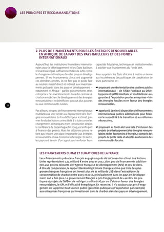 2. Plus de financements pour les énergies renouvelables 
en Afrique de la part des pays bailleurs et des Fonds 
internationaux 
Aujourd’hui, les institutions financières internatio-nales 
pour le développement et les États bailleurs 
n’investissent pas suffisamment dans la lutte contre 
le changement climatique dans les pays en dévelop-pement. 
Si les financements climat ont augmenté 
ces dernières années, ils ne font pas le poids face 
au soutien massif direct et indirect aux investisse-ments 
polluants dans les pays en développement – 
notamment en Afrique – par les gouvernements et les 
entreprises. Ces investissements dans des centrales à 
charbon empêchent le développement des énergies 
renouvelables et ne bénéficient pas aux plus pauvres 
ou aux communautés rurales. 
Par ailleurs, très peu de financements internationaux 
multilatéraux sont dédiés au déploiement des éner-gies 
renouvelables. Le Fonds Vert pour le climat, pre-mier 
fonds des Nations unies dédié à la lutte contre les 
changements climatiques et en construction depuis 
la conférence de Copenhague fin 2009, est enfin prêt 
à financer des projets. Mais les décisions prises ne 
font pas encore une place importante aux énergies 
renouvelables et aux économies d’énergie. En outre, 
les pays ont besoin d’un appui pour renforcer leurs 
capacités fiduciaires, techniques et institutionnelles 
à accéder aux financements du Fonds Vert. 
Nous appelons les États africains à mettre un terme 
aux incohérences des politiques de coopération de 
leurs partenaires en : 
☛☛proposant une réorientation des soutiens publics 
internationaux – de l’Aide Publique au Déve-loppement 
(APD) bilatérale et multilatérale aux 
garanties à l’exportation pour les entreprises – loin 
des énergies fossiles et en faveur des énergies 
renouvelables, 
☛☛appelant à la mise à disposition de financements 
internationaux publics additionnels pour finan-cer 
le surcoût lié à la transition et aux réformes 
nécessaires, 
☛☛proposant au Fonds Vert une liste d’inclusion des 
projets de développement des énergies renouve-lables 
et des économies d’énergie, y compris des 
projets de petite taille et adaptés aux besoins des 
communautés locales. 
Les financements climat et climaticides de la France 
Les « financements précoces » français engagés auprès de la Convention climat des Nations 
Unies représentaient 1,24 milliard € entre 2010 et 2012, dont peu de financements addition-nels 
aux projets existants de l’Agence Française de développement (AFD) et peu de dons. 
À titre de comparaison, le rapport Bankrolling Climate Change estime que trois des plus 
grosses banques françaises ont investi plus de 21 milliards US$ dans l’extraction et la 
consommation de charbon entre 2005 et 2010, principalement dans les pays en développe-ment, 
soit 4 fois plus. Le gouvernement français a pris l’engagement de « verdir » les pra-tiques 
et projets de l’AFD et de rediriger 2 milliards € par an d’aide en faveur des énergies 
renouvelables, le GPL et l’efficacité énergétique. En revanche, il n’a toujours pas pris l’enga-gement 
de supprimer tout soutien public (garanties publiques à l’exportation par exemple) 
aux entreprises françaises qui investissent dans le charbon dans les pays en développement. 
32 
les Principes et recommandations 
 