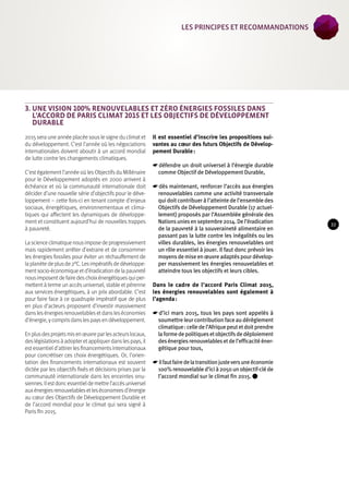 3. Une vision 100% renouvelables et zéro énergies fossiles dans 
l’accord de Paris Climat 2015 et les Objectifs de Développement 
Durable 
2015 sera une année placée sous le signe du climat et 
du développement. C’est l’année où les négociations 
internationales doivent aboutir à un accord mondial 
de lutte contre les changements climatiques. 
C’est également l’année où les Objectifs du Millénaire 
pour le Développement adoptés en 2000 arrivent à 
échéance et où la communauté internationale doit 
décider d’une nouvelle série d’objectifs pour le déve-loppement 
– cette fois-ci en tenant compte d’enjeux 
sociaux, énergétiques, environnementaux et clima-tiques 
qui affectent les dynamiques de développe-ment 
et constituent aujourd’hui de nouvelles trappes 
à pauvreté. 
La science climatique nous impose de progressivement 
mais rapidement arrêter d’extraire et de consommer 
les énergies fossiles pour éviter un réchauffement de 
la planète de plus de 2°C. Les impératifs de développe-ment 
socio-économique et d’éradication de la pauvreté 
nous imposent de faire des choix énergétiques qui per-mettent 
à terme un accès universel, stable et pérenne 
aux services énergétiques, à un prix abordable. C’est 
pour faire face à ce quadruple impératif que de plus 
en plus d’acteurs proposent d’investir massivement 
dans les énergies renouvelables et dans les économies 
d’énergie, y compris dans les pays en développement. 
En plus des projets mis en oeuvre par les acteurs locaux, 
des législations à adopter et appliquer dans les pays, il 
est essentiel d’attirer les financements internationaux 
pour concrétiser ces choix énergétiques. Or, l’orien-tation 
des financements internationaux est souvent 
dictée par les objectifs fixés et décisions prises par la 
communauté internationale dans les enceintes onu-siennes. 
Il est donc essentiel de mettre l’accès universel 
aux énergies renouvelables et les économies d’énergie 
au coeur des Objectifs de Développement Durable et 
de l’accord mondial pour le climat qui sera signé à 
Paris fin 2015. 
Il est essentiel d’inscrire les propositions sui-vantes 
au coeur des futurs Objectifs de Dévelop-pement 
Durable : 
☛☛défendre un droit universel à l’énergie durable 
comme Objectif de Développement Durable, 
☛☛dès maintenant, renforcer l’accès aux énergies 
renouvelables comme une activité transversale 
qui doit contribuer à l’atteinte de l’ensemble des 
Objectifs de Développement Durable (17 actuel-lement) 
proposés par l’Assemblée générale des 
Nations unies en septembre 2014. De l’éradication 
de la pauvreté à la souveraineté alimentaire en 
passant pas la lutte contre les inégalités ou les 
villes durables, les énergies renouvelables ont 
un rôle essentiel à jouer. Il faut donc prévoir les 
moyens de mise en oeuvre adaptés pour dévelop-per 
massivement les énergies renouvelables et 
atteindre tous les objectifs et leurs cibles. 
Dans le cadre de l’accord Paris Climat 2015, 
les énergies renouvelables sont également à 
l’agenda : 
☛☛d’ici mars 2015, tous les pays sont appelés à 
soumettre leur contribution face au dérèglement 
climatique : celle de l’Afrique peut et doit prendre 
la forme de politiques et objectifs de déploiement 
des énergies renouvelables et de l’efficacité éner-gétique 
pour tous, 
☛☛il faut faire de la transition juste vers une économie 
100% renouvelable d’ici à 2050 un objectif-clé de 
l’accord mondial sur le climat fin 2015. 
33 
les Principes et recommandations 
 