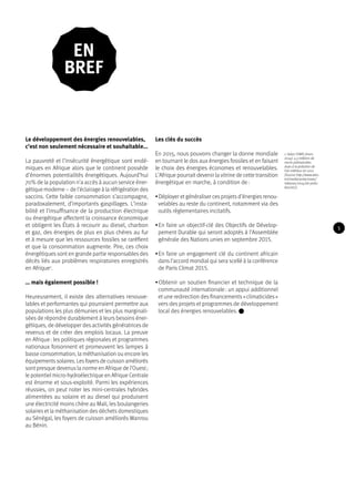 Le développement des énergies renouvelables, 
c’est non seulement nécessaire et souhaitable… 
La pauvreté et l’insécurité énergétique sont endé-miques 
en Afrique alors que le continent possède 
d’énormes potentialités énergétiques. Aujourd’hui 
70% de la population n’a accès à aucun service éner-gétique 
moderne – de l’éclairage à la réfrigération des 
vaccins. Cette faible consommation s’accompagne, 
paradoxalement, d’importants gaspillages. L’insta-bilité 
et l’insuffisance de la production électrique 
ou énergétique affectent la croissance économique 
et obligent les États à recourir au diesel, charbon 
et gaz, des énergies de plus en plus chères au fur 
et à mesure que les ressources fossiles se raréfient 
et que la consommation augmente. Pire, ces choix 
énergétiques sont en grande partie responsables des 
décès liés aux problèmes respiratoires enregistrés 
en Afrique1. 
… mais également possible ! 
Heureusement, il existe des alternatives renouve-lables 
et performantes qui pourraient permettre aux 
populations les plus démunies et les plus marginali-sées 
de répondre durablement à leurs besoins éner-gétiques, 
de développer des activités génératrices de 
revenus et de créer des emplois locaux. La preuve 
en Afrique : les politiques régionales et programmes 
nationaux foisonnent et promeuvent les lampes à 
basse consommation, la méthanisation ou encore les 
équipements solaires. Les foyers de cuisson améliorés 
sont presque devenus la norme en Afrique de l’Ouest ; 
le potentiel micro-hydroélectrique en Afrique Centrale 
est énorme et sous-exploité. Parmi les expériences 
réussies, on peut noter les mini-centrales hybrides 
alimentées au solaire et au diesel qui produisent 
une électricité moins chère au Mali, les boulangeries 
solaires et la méthanisation des déchets domestiques 
au Sénégal, les foyers de cuisson améliorés Wanrou 
au Bénin. 
Les clés du succès 
En 2015, nous pouvons changer la donne mondiale 
en tournant le dos aux énergies fossiles et en faisant 
le choix des énergies économes et renouvelables. 
L’Afrique pourrait devenir la vitrine de cette transition 
énergétique en marche, à condition de : 
• Déployer et généraliser ces projets d’énergies renou-velables 
au reste du continent, notamment via des 
outils règlementaires incitatifs. 
• En faire un objectif-clé des Objectifs de Dévelop-pement 
Durable qui seront adoptés à l’Assemblée 
générale des Nations unies en septembre 2015. 
• En faire un engagement clé du continent africain 
dans l’accord mondial qui sera scellé à la conférence 
de Paris Climat 2015. 
• Obtenir un soutien financier et technique de la 
communauté internationale : un appui additionnel 
et une redirection des financements « climaticides » 
vers des projets et programmes de développement 
local des énergies renouvelables. 
1. Selon l’OMS (mars 
2014): 4.3 millions de 
morts prématurées 
dues à la pollution de 
l’air intérieur en 2012 
(Source http://www.who. 
int/mediacentre/news/ 
releases/2014/air-pollu-tion/ 
en/). 
En 
bref 
5 
 