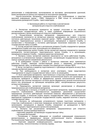диапозитивах и слайд-фильмах, экспонирование на выставках, депонирование рукописей,
вывоз материалов за границу или передача их иностранным гражданам.
Научно-технические материалы, предназначенные для опубликования в средствах
массовой информации (далее - СМИ), передаются в СМИ только по согласованию с
помощником руководителя Службы - пресс-секретарем.
II. Организация работы по подготовке и рассмотрению
материалов для открытого опубликования
4. Экспертиза материалов проводится на предмет отсутствия в них сведений,
составляющих государственную тайну, а также служебной информации ограниченного
распространения с целью исключения их открытого опубликования.
5. Осуществление экспертизы материалов, предназначенных для открытого
опубликования, возлагается на экспертные комиссии, находящиеся, как правило, в составе
постоянно действующих технических комиссий (далее - ПДТК), создаваемых в центральном
аппарате, территориальных органах и организациях, находящихся в ведении Службы, в
соответствии с Положением о постоянно действующих технических комиссиях по защите
государственной тайны в Службе.
6. Состав экспертной комиссии в центральном аппарате Службы определяется приказом
руководителя Службы или лица, исполняющего его обязанности.
В территориальном органе Службы состав экспертной комиссии определяется приказом
руководителя соответствующего территориального органа Службы, а в организациях,
находящихся в ведении Службы, - приказом директора организации.
7. Эксперты (члены экспертной комиссии) назначаются из числа работников Службы,
допущенных в установленном порядке к сведениям, составляющим государственную тайну, и
хорошо знающих данное направление деятельности.
8. В необходимых случаях к работе в экспертных комиссиях могут привлекаться
работники Службы, имеющие соответствующий допуск к сведениям, составляющим
государственную тайну, не являющиеся членами этих комиссий или членами ПДТК.
9. Автор, составитель и редактор подготовленного к публикации материала не могут быть
членами экспертной комиссии.
10. При необходимости в экспертизе могут участвовать также представители
подразделения по защите государственной тайны в части, их касающейся.
11. Если соавторами материалов, подготовленных к открытому опубликованию, являются
представители различных федеральных органов исполнительной власти или организаций, то
экспертиза проводится в любом из федеральных органов исполнительной власти или
организаций при наличии письменного согласия других федеральных органов исполнительной
власти или организаций на публикацию материалов работ, неопубликованные результаты
которых использованы.
12. Председатель экспертной комиссии организует рассмотрение и обсуждение
предназначенных для опубликования материалов.
13. Руководство и контроль в Службе за подготовкой материалов, предназначенных для
открытого опубликования, обоснованностью выдаваемых заключений осуществляют
председатель постоянно действующей технической комиссии, образованной в центральном
аппарате Службы, и начальник отдела защиты государственной тайны и мобилизационных
мероприятий Управления по вопросам государственной службы, кадровой политики и защиты
государственной тайны.
14. Контроль за соблюдением установленного порядка подготовки материалов к
открытому опубликованию и качеством проведения экспертизы в территориальных органах и
организациях, находящихся в ведении Службы, определяют их руководители и ПДТК
соответствующего территориального органа или организации.
15. Эксперты при рассмотрении материалов, предназначенных для открытого
опубликования, должны руководствоваться:
- перечнями сведений, составляющих государственную тайну;
- настоящей Инструкцией;
- Положением о порядке обращения со служебной информацией ограниченного
распространения в федеральных органах исполнительной власти, утвержденным
Постановлением Правительства Российской Федерации;
- перечнем сведений конфиденциального характера Федеральной службы по
экологическому, технологическому и атомному надзору.
 