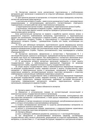 16. Экспертная комиссия после рассмотрения подготовленных к опубликованию
материалов дает заключение о возможности их открытой публикации, оформляя его согласно
Приложению N 1.
17. Для принятия решения по материалам, в отношении которых проводилась экспертиза,
экспертное заключение представляется:
- в центральном аппарате Службы - заместителю руководителя Службы, непосредственно
координирующему и контролирующему деятельность соответствующего структурного
подразделения, в котором работает автор подготовленных материалов;
- в территориальном органе Службы - руководителю территориального органа Службы;
- в организации, находящейся в ведении Службы, - директору организации.
18. При отсутствии единого мнения экспертов проводится дополнительная экспертиза с
привлечением других экспертов.
Если дополнительная экспертиза не привела к выработке единого мнения, вопрос о
возможности открытого опубликования материалов, подготовленных в территориальных
органах или организациях, находящихся в ведении Службы, решается экспертной комиссией
ПДТК центрального аппарата Службы, а подготовленных в структурных подразделениях
центрального аппарата Службы, - руководителем Службы или лицом, исполняющим его
обязанности.
19. Если для публикации материала, подготовленного другим федеральным органом
исполнительной власти или организацией, необходимо получение разрешения Службы, то оно
выдается руководителем Службы или уполномоченным лицом, назначенным соответствующим
приказом руководителя Службы. Подпись уполномоченного лица подтверждается штампом
(Приложение N 2).
20. Экспертное заключение, оформленное в соответствии с Приложением N 1 к
настоящей Инструкции, хранится в организации, проводившей экспертизу материала, в течение
не менее года после его опубликования. При необходимости с экспертного заключения могут
сниматься копии. Эксперты несут персональную ответственность за данное ими заключение.
21. В центральном аппарате экспертные заключения передаются в отдел защиты
государственной тайны и мобилизационных мероприятий Управления по вопросам
государственной службы, кадровой политики и защиты государственной тайны.
22. Отдел защиты государственной тайны и мобилизационных мероприятий Управления
по вопросам государственной службы, кадровой политики и защиты государственной тайны
направляет в территориальные органы и организации, находящиеся в ведении Службы,
нормативные документы, регламентирующие вопросы подготовки материалов к открытому
опубликованию и разъясняющие требования нормативных документов.
23. Отдел защиты государственной тайны и мобилизационных мероприятий Управления
по вопросам государственной службы, кадровой политики и защиты государственной тайны
имеет право осуществлять проверки выполнения требований настоящей Инструкции в
структурных подразделениях центрального аппарата, территориальных органах и
организациях, находящихся в ведении Службы.
III. Права и обязанности экспертов
24. Эксперты имеют право:
а) обращаться в установленном порядке за соответствующей консультацией в
компетентные органы государственной власти и организации;
б) получать от авторов письменное подтверждение об источниках, использованных ими
при подготовке материалов к опубликованию, а также другую информацию, необходимую для
подготовки заключения;
в) требовать от автора письменного согласия организаций, неопубликованные результаты
работы которых использованы в рассматриваемых материалах;
г) готовить мотивированное заключение по существу рассматриваемых материалов на
запросы издающих органов и организаций;
д) вносить в установленном порядке предложения о совершенствовании нормативных
документов по вопросам подготовки материалов к открытому опубликованию.
25. Эксперты обязаны:
а) знать и соблюдать требования документов, указанных в п. 1 настоящей Инструкции;
б) при обнаружении в рассматриваемых материалах сведений, составляющих
государственную тайну, вынести заключение, запрещающее их открытое опубликование. Такие
материалы, в соответствии с п. 17 настоящей Инструкции, передаются в центральном аппарате
 