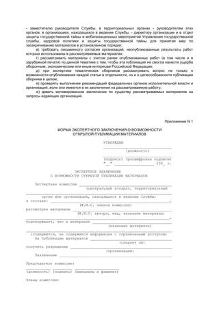 - заместителю руководителя Службы, в территориальных органах - руководителям этих
органов, в организациях, находящихся в ведении Службы, - директору организации и в отдел
защиты государственной тайны и мобилизационных мероприятий Управления государственной
службы, кадровой политики и защиты государственной тайны для принятия мер по
засекречиванию материалов в установленном порядке;
в) требовать письменного согласия организаций, неопубликованные результаты работ
которых использованы в рассматриваемых материалах;
г) рассматривать материалы с учетом ранее опубликованных работ (в том числе и в
зарубежной печати) по данной тематике с тем, чтобы эта публикация не смогла нанести ущерба
оборонным, экономическим или иным интересам Российской Федерации;
д) при экспертизе тематических сборников рассматривать вопрос не только о
возможности опубликования каждой статьи в отдельности, но и о целесообразности публикации
сборника в целом;
е) проверять выполнение рекомендаций федеральных органов исполнительной власти и
организаций, если они имеются в их заключении на рассматриваемую работу;
ж) давать мотивированное заключение по существу рассматриваемых материалов на
запросы издающих организаций.
Приложение N 1
ФОРМА ЭКСПЕРТНОГО ЗАКЛЮЧЕНИЯ О ВОЗМОЖНОСТИ
ОТКРЫТОЙ ПУБЛИКАЦИИ МАТЕРИАЛОВ
УТВЕРЖДАЮ
_______________________________
(должность)
_________ _____________________
(подпись) (расшифровка подписи)
"__" __________________ 200_ г.
ЭКСПЕРТНОЕ ЗАКЛЮЧЕНИЕ
О ВОЗМОЖНОСТИ ОТКРЫТОЙ ПУБЛИКАЦИИ МАТЕРИАЛОВ
Экспертная комиссия __________________________________________
(центральный аппарат, территориальный
__________________________________________________________________
орган или организация, находящаяся в ведении Службы)
в составе: ______________________________________________________,
(Ф.И.О. членов комиссии)
рассмотрев материалы _____________________________________________
(Ф.И.О. автора, вид, название материала)
_________________________________________________________________,
подтверждает, что в материале ____________________________________
(название материала)
__________________________________________________________________
(содержится, не содержится информация с ограниченным доступом)
На публикацию материалов _____________________________________
(следует ли)
получить разрешение ______________________________________________
(организации)
Заключение ___________________________________________________
Председатель комиссии:
___________ _________ ____________________
(должность) (подпись) (инициалы и фамилия)
Члены комиссии:
 