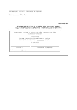 ___________ _________ ____________________
(должность) (подпись) (инициалы и фамилия)
"__" ________ 200_ г.
Приложение N 2
ФОРМА ШТАМПА УПОЛНОМОЧЕННОГО ЛИЦА, ИМЕЮЩЕГО ПРАВО
ВЫДАЧИ РАЗРЕШЕНИЯ НА ОТКРЫТОЕ ОПУБЛИКОВАНИЕ МАТЕРИАЛОВ
┌────────────────────────────────────────────────────────────────┐
│ ФЕДЕРАЛЬНАЯ СЛУЖБА ПО ЭКОЛОГИЧЕСКОМУ, ТЕХНОЛОГИЧЕСКОМУ │
│ И АТОМНОМУ НАДЗОРУ │
│ │
│ ВОЗРАЖЕНИЙ │
│ против открытого опубликования с учетом │
│ замечаний на страницах _________ текста │
│ │
│ НЕ ИМЕЕТСЯ │
│ │
│ _________________________ ____________________________________ │
│ (подпись) (инициалы и фамилия) │
│ │
│"__" ________ 200_ г. │
└────────────────────────────────────────────────────────────────┘
 