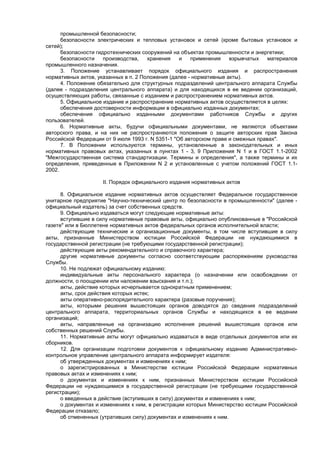 промышленной безопасности;
безопасности электрических и тепловых установок и сетей (кроме бытовых установок и
сетей);
безопасности гидротехнических сооружений на объектах промышленности и энергетики;
безопасности производства, хранения и применения взрывчатых материалов
промышленного назначения.
3. Положение устанавливает порядок официального издания и распространения
нормативных актов, указанных в п. 2 Положения (далее - нормативные акты).
4. Положение обязательно для структурных подразделений центрального аппарата Службы
(далее - подразделения центрального аппарата) и для находящихся в ее ведении организаций,
осуществляющих работы, связанные с изданием и распространением нормативных актов.
5. Официальное издание и распространение нормативных актов осуществляется в целях:
обеспечения достоверности информации в официально изданных документах;
обеспечения официально изданными документами работников Службы и других
пользователей.
6. Нормативные акты, будучи официальными документами, не являются объектами
авторского права, и на них не распространяются положения о защите авторских прав Закона
Российской Федерации от 9 июля 1993 г. N 5351-1 "Об авторском праве и смежных правах".
7. В Положении используются термины, установленные в законодательных и иных
нормативных правовых актах, указанных в пунктах 1 - 3, 9 Приложения N 1 и в ГОСТ 1.1-2002
"Межгосударственная система стандартизации. Термины и определения", а также термины и их
определения, приведенные в Приложении N 2 и установленные с учетом положений ГОСТ 1.1-
2002.
II. Порядок официального издания нормативных актов
8. Официальное издание нормативных актов осуществляет Федеральное государственное
унитарное предприятие "Научно-технический центр по безопасности в промышленности" (далее -
официальный издатель) за счет собственных средств.
9. Официально издаваться могут следующие нормативные акты:
вступившие в силу нормативные правовые акты, официально опубликованные в "Российской
газете" или в Бюллетене нормативных актов федеральных органов исполнительной власти;
действующие технические и организационные документы, в том числе вступившие в силу
акты, признанные Министерством юстиции Российской Федерации не нуждающимися в
государственной регистрации (не требующими государственной регистрации);
действующие акты рекомендательного и справочного характера;
другие нормативные документы согласно соответствующим распоряжениям руководства
Службы.
10. Не подлежат официальному изданию:
индивидуальные акты персонального характера (о назначении или освобождении от
должности, о поощрении или наложении взыскания и т.п.);
акты, действие которых исчерпывается однократным применением;
акты, срок действия которых истек;
акты оперативно-распорядительного характера (разовые поручения);
акты, которыми решения вышестоящих органов доводятся до сведения подразделений
центрального аппарата, территориальных органов Службы и находящихся в ее ведении
организаций;
акты, направленные на организацию исполнения решений вышестоящих органов или
собственных решений Службы.
11. Нормативные акты могут официально издаваться в виде отдельных документов или их
сборников.
12. Для организации подготовки документов к официальному изданию Административно-
контрольное управление центрального аппарата информирует издателя:
об утвержденных документах и изменениях к ним;
о зарегистрированных в Министерстве юстиции Российской Федерации нормативных
правовых актах и изменениях к ним;
о документах и изменениях к ним, признанных Министерством юстиции Российской
Федерации не нуждающимися в государственной регистрации (не требующими государственной
регистрации);
о введенных в действие (вступивших в силу) документах и изменениях к ним;
о документах и изменениях к ним, в регистрации которых Министерство юстиции Российской
Федерации отказало;
об отмененных (утративших силу) документах и изменениях к ним.
 