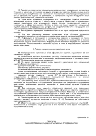 13. Разработчик представляет официальному издателю текст утвержденного документа на
бумажном и магнитном (оптическом или другом электронном) носителе. Внесение изменений в
тексты официально опубликованного нормативного правового акта или утвержденного документа
при их официальном издании не допускается, за исключением случаев обнаружения явных
опечаток и несоответствий, грамматических ошибок.
14. Тираж вновь издаваемого нормативного акта, утвержденного Службой, определяет
официальный издатель совместно с разработчиком документа. Необходимость официального
издания нормативного акта, утвержденного другим органом государственной власти и
относящегося к сфере деятельности Службы, а также его тираж определяет официальный
издатель совместно с подразделением центрального аппарата Службы или с находящейся в ее
ведении организацией в соответствии с их компетенцией.
15. Необходимость переиздания нормативного акта и его тираж определяет официальный
издатель.
16. Для всех официально изданных нормативных актов (сборников документов)
устанавливается единый логотип обложки с голографической защитой и штрих-кодом ISBN.
17. Информация о готовящихся к официальному изданию и вышедших из печати
нормативных документах, возможности и порядке их приобретения размещается в журнале
"Безопасность труда в промышленности", Информационном бюллетене Федеральной службы по
экологическому, технологическому и атомному надзору, а также в информационных системах
общего пользования.
III. Порядок распространения нормативных актов
18. Распространение нормативных актов официальный издатель осуществляет за счет
собственных средств.
19. Официальный издатель осуществляет рассылку обязательных экземпляров изданных
документов в порядке и количествах, установленных Федеральным законом от 29 декабря 1994 г.
N 77-ФЗ "Об обязательном экземпляре документов".
20. По одному экземпляру каждого вновь изданного нормативного акта официальный
издатель бесплатно направляет:
руководителю Службы и его заместителям;
разработчику (разработчикам) документа;
Управлению методологии и организации регулирующей деятельности;
другим подразделениям центрального аппарата и территориальным органам Службы в
соответствии с указателем рассылки, подготовленным разработчиком в установленном порядке;
надзорным органам государств - членов СНГ (в соответствии с Соглашением о
сотрудничестве в области обеспечения промышленной безопасности на опасных
производственных объектах от 28 сентября 2001 года).
21. Один экземпляр вновь изданного акта, признанного Министерством юстиции Российской
Федерации не нуждающимся в государственной регистрации (не требующим государственной
регистрации), официальный издатель направляет в Министерство юстиции Российской
Федерации.
22. Два экземпляра вновь изданного нормативного правового акта, содержащего
государственные нормативные требования охраны труда, официальный издатель направляет в
Министерство здравоохранения и социального развития Российской Федерации (в соответствии с
Постановлением Правительства Российской Федерации от 23 мая 2000 г. N 399 "О нормативных
правовых актах, содержащих государственные нормативные требования охраны труда").
23. Официальный издатель относит затраты на подготовку, публикацию (выпуск) и рассылку
(передачу, доставку) документов, указанных в пунктах 19 - 22 Положения, на себестоимость
изданных документов.
24. Обеспечение изданными нормативными актами пользователей, указанных в пунктах 20 -
22 Положения, в количестве, сверх указанного в этих пунктах, а также других пользователей
осуществляется за плату.
Приложение N 1
ПЕРЕЧЕНЬ
ЗАКОНОДАТЕЛЬНЫХ И ИНЫХ НОРМАТИВНЫХ ПРАВОВЫХ АКТОВ
 