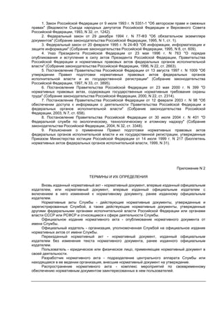 1. Закон Российской Федерации от 9 июля 1993 г. N 5351-1 "Об авторском праве и смежных
правах" (Ведомости Съезда народных депутатов Российской Федерации и Верховного Совета
Российской Федерации, 1993, N 32, ст. 1242).
2. Федеральный закон от 29 декабря 1994 г. N 77-ФЗ "Об обязательном экземпляре
документов" (Собрание законодательства Российской Федерации, 1995, N 1, ст. 1).
3. Федеральный закон от 20 февраля 1995 г. N 24-ФЗ "Об информации, информатизации и
защите информации" (Собрание законодательства Российской Федерации, 1995, N 8, ст. 609).
4. Указ Президента Российской Федерации от 23 мая 1996 г. N 763 "О порядке
опубликования и вступления в силу актов Президента Российской Федерации, Правительства
Российской Федерации и нормативных правовых актов федеральных органов исполнительной
власти" (Собрание законодательства Российской Федерации, 1996, N 22, ст. 2663).
5. Постановление Правительства Российской Федерации от 13 августа 1997 г. N 1009 "Об
утверждении Правил подготовки нормативных правовых актов федеральных органов
исполнительной власти и их государственной регистрации" (Собрание законодательства
Российской Федерации, 1997, N 33, ст. 3895).
6. Постановление Правительства Российской Федерации от 23 мая 2000 г. N 399 "О
нормативных правовых актах, содержащих государственные нормативные требования охраны
труда" (Собрание законодательства Российской Федерации, 2000, N 22, ст. 2314).
7. Постановление Правительства Российской Федерации от 12 февраля 2003 г. N 98 "Об
обеспечении доступа к информации о деятельности Правительства Российской Федерации и
федеральных органов исполнительной власти" (Собрание законодательства Российской
Федерации, 2003, N 7, ст. 658).
8. Постановление Правительства Российской Федерации от 30 июля 2004 г. N 401 "О
Федеральной службе по экологическому, технологическому и атомному надзору" (Собрание
законодательства Российской Федерации, 2004, N 32, ст. 3348).
9. Разъяснения о применении Правил подготовки нормативных правовых актов
федеральных органов исполнительной власти и их государственной регистрации, утвержденные
Приказом Министерства юстиции Российской Федерации от 14 июля 1999 г. N 217 (Бюллетень
нормативных актов федеральных органов исполнительной власти, 1999, N 31).
Приложение N 2
ТЕРМИНЫ И ИХ ОПРЕДЕЛЕНИЯ
Вновь изданный нормативный акт - нормативный документ, впервые изданный официальным
издателем, или нормативный документ, впервые изданный официальным издателем с
включением в него изменений к нормативному документу, ранее изданному официальным
издателем.
Нормативные акты Службы - действующие нормативные документы, утвержденные и
зарегистрированные Службой, а также действующие нормативные документы, утвержденные
другими федеральными органами исполнительной власти Российской Федерации или органами
власти СССР или РСФСР и относящиеся к сфере деятельности Службы.
Официальное издание нормативного акта - опубликование нормативного документа от
имени Службы.
Официальный издатель - организация, уполномоченная Службой на официальное издание
нормативных актов от имени Службы.
Переизданный нормативный акт - нормативный документ, изданный официальным
издателем без изменения текста нормативного документа, ранее изданного официальным
издателем.
Пользователь - юридическое или физическое лицо, применяющее нормативный документ в
своей деятельности.
Разработчик нормативного акта - подразделение центрального аппарата Службы или
находящаяся в ее ведении организация, внесшие нормативный документ на утверждение.
Распространение нормативного акта - комплекс мероприятий по своевременному
обеспечению нормативным документом заинтересованных в нем пользователей.
 