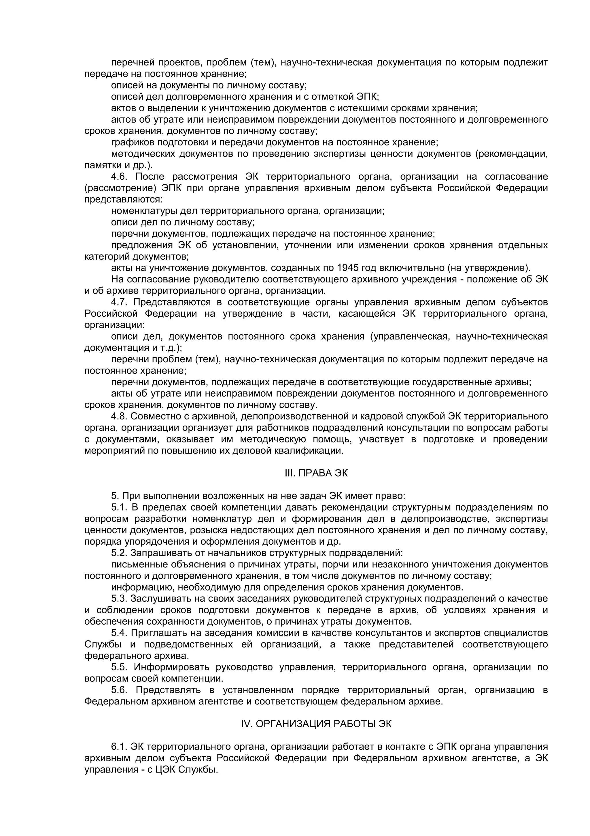 перечней проектов, проблем (тем), научно-техническая документация по которым подлежит
передаче на постоянное хранение;
описей на документы по личному составу;
описей дел долговременного хранения и с отметкой ЭПК;
актов о выделении к уничтожению документов с истекшими сроками хранения;
актов об утрате или неисправимом повреждении документов постоянного и долговременного
сроков хранения, документов по личному составу;
графиков подготовки и передачи документов на постоянное хранение;
методических документов по проведению экспертизы ценности документов (рекомендации,
памятки и др.).
4.6. После рассмотрения ЭК территориального органа, организации на согласование
(рассмотрение) ЭПК при органе управления архивным делом субъекта Российской Федерации
представляются:
номенклатуры дел территориального органа, организации;
описи дел по личному составу;
перечни документов, подлежащих передаче на постоянное хранение;
предложения ЭК об установлении, уточнении или изменении сроков хранения отдельных
категорий документов;
акты на уничтожение документов, созданных по 1945 год включительно (на утверждение).
На согласование руководителю соответствующего архивного учреждения - положение об ЭК
и об архиве территориального органа, организации.
4.7. Представляются в соответствующие органы управления архивным делом субъектов
Российской Федерации на утверждение в части, касающейся ЭК территориального органа,
организации:
описи дел, документов постоянного срока хранения (управленческая, научно-техническая
документация и т.д.);
перечни проблем (тем), научно-техническая документация по которым подлежит передаче на
постоянное хранение;
перечни документов, подлежащих передаче в соответствующие государственные архивы;
акты об утрате или неисправимом повреждении документов постоянного и долговременного
сроков хранения, документов по личному составу.
4.8. Совместно с архивной, делопроизводственной и кадровой службой ЭК территориального
органа, организации организует для работников подразделений консультации по вопросам работы
с документами, оказывает им методическую помощь, участвует в подготовке и проведении
мероприятий по повышению их деловой квалификации.
III. ПРАВА ЭК
5. При выполнении возложенных на нее задач ЭК имеет право:
5.1. В пределах своей компетенции давать рекомендации структурным подразделениям по
вопросам разработки номенклатур дел и формирования дел в делопроизводстве, экспертизы
ценности документов, розыска недостающих дел постоянного хранения и дел по личному составу,
порядка упорядочения и оформления документов и др.
5.2. Запрашивать от начальников структурных подразделений:
письменные объяснения о причинах утраты, порчи или незаконного уничтожения документов
постоянного и долговременного хранения, в том числе документов по личному составу;
информацию, необходимую для определения сроков хранения документов.
5.3. Заслушивать на своих заседаниях руководителей структурных подразделений о качестве
и соблюдении сроков подготовки документов к передаче в архив, об условиях хранения и
обеспечения сохранности документов, о причинах утраты документов.
5.4. Приглашать на заседания комиссии в качестве консультантов и экспертов специалистов
Службы и подведомственных ей организаций, а также представителей соответствующего
федерального архива.
5.5. Информировать руководство управления, территориального органа, организации по
вопросам своей компетенции.
5.6. Представлять в установленном порядке территориальный орган, организацию в
Федеральном архивном агентстве и соответствующем федеральном архиве.
IV. ОРГАНИЗАЦИЯ РАБОТЫ ЭК
6.1. ЭК территориального органа, организации работает в контакте с ЭПК органа управления
архивным делом субъекта Российской Федерации при Федеральном архивном агентстве, а ЭК
управления - с ЦЭК Службы.
 