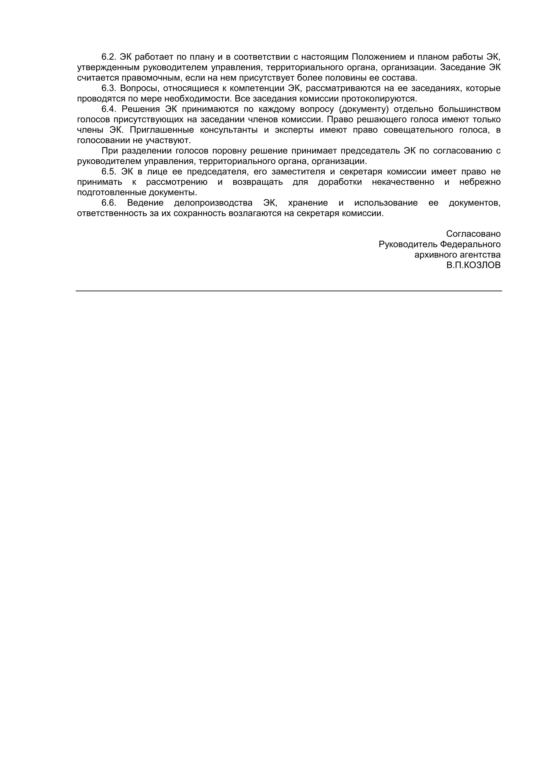 6.2. ЭК работает по плану и в соответствии с настоящим Положением и планом работы ЭК,
утвержденным руководителем управления, территориального органа, организации. Заседание ЭК
считается правомочным, если на нем присутствует более половины ее состава.
6.3. Вопросы, относящиеся к компетенции ЭК, рассматриваются на ее заседаниях, которые
проводятся по мере необходимости. Все заседания комиссии протоколируются.
6.4. Решения ЭК принимаются по каждому вопросу (документу) отдельно большинством
голосов присутствующих на заседании членов комиссии. Право решающего голоса имеют только
члены ЭК. Приглашенные консультанты и эксперты имеют право совещательного голоса, в
голосовании не участвуют.
При разделении голосов поровну решение принимает председатель ЭК по согласованию с
руководителем управления, территориального органа, организации.
6.5. ЭК в лице ее председателя, его заместителя и секретаря комиссии имеет право не
принимать к рассмотрению и возвращать для доработки некачественно и небрежно
подготовленные документы.
6.6. Ведение делопроизводства ЭК, хранение и использование ее документов,
ответственность за их сохранность возлагаются на секретаря комиссии.
Согласовано
Руководитель Федерального
архивного агентства
В.П.КОЗЛОВ
 