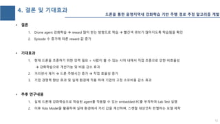 4. 결론 및 기대효과
1. Drone agent 강화학습  reward 많이 받는 방향으로 학습  빨간색 큐브가 많아지도록 학습됨을 확인
2. Episode 수 증가에 따른 reward 값 증가
1. 현재 드론을 조종하기 위한 인력 필요 + 사람이 볼 수 있는 시야 내에서 직접 조종으로 인한 비효율성
 강화학습으로 개선가능 및 비용 감소 효과
2. 거리센서 제거  드론 주행시간 증가  작업 효율성 증가
3. 기업 경쟁력 향상 효과 및 실제 환경에 적용 하여 기업의 고정 소모비용 감소 효과
1. 실제 드론에 강화학습으로 학습된 agent를 적용할 수 있는 embedded PC를 부착하여 Lab Test 실행
2. 이후 Yolo Model을 활용하여 실제 환경에서 거리 값을 계산하며, 스캔할 대상인지 판별하는 모델 제작
12
드론을 통한 음영지역내 강화학습 기반 주행 경로 추정 알고리즘 개발
 