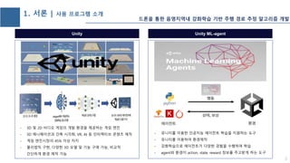 Unity
- 3D 및 2D 비디오 게임의 개발 환경을 제공하는 게임 엔진
- 3D 애니메이션과 건축 시각화, VR, AI 등 인터랙티브 콘텐츠 제작
- 게임 엔진시장의 45% 이상 차지
- 물리법칙 구현, 다양한 3D 모델 및 기능 구매 가능, 비교적
간단하게 환경 제작 가능
2
1. 서론 | 사용 프로그램 소개
Unity ML-agent
- 유니티를 이용한 인공지능 에이전트 학습을 지원하는 도구
- 유니티를 이용하여 환경제작
- 강화학습으로 에이전트가 다양한 경험을 수행하며 학습
- agent와 환경이 action, state, reward 정보를 주고받게 하는 도구
드론을 통한 음영지역내 강화학습 기반 주행 경로 추정 알고리즘 개발
 