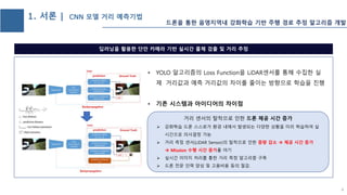 1. 서론 | CNN 모델 거리 예측기법
• YOLO 알고리즘의 Loss Function을 LiDAR센서를 통해 수집한 실
제 거리값과 예측 거리값의 차이를 줄이는 방향으로 학습을 진행
• 기존 시스템과 아이디어의 차이점
딥러닝을 활용한 단안 카메라 기반 실시간 물체 검출 및 거리 추정
• 거리 센서의 탈착으로 인한 드론 체공 시간 증가
 강화학습 드론 스스로가 환경 내에서 발생되는 다양한 상황을 미리 학습하여 실
시간으로 의사결정 가능
 거리 측정 센서(LiDAR Sensor)의 탈착으로 인한 중량 감소  체공 시간 증가
 Mission 수행 시간 증가를 야기
 실시간 이미지 처리를 통한 거리 측정 알고리즘 구축
 드론 전문 인력 양성 및 고용비용 등의 절감.
4
드론을 통한 음영지역내 강화학습 기반 주행 경로 추정 알고리즘 개발
 