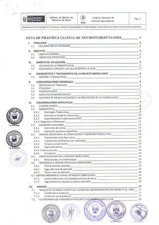 ,̀
GO■ADE PRACTra4 cLゴ Nra4 DE NEυROraBERcυ ιOSIS
L F NAL DAD
コ
５
1.1 DECLARAC ON DE INTENCION
lt. oSJETrvo
５
５
５
５
５
５
６
６
６
６
６
７
７
７
７
７
８
ｂ
８
21 03JETIVO G ENERAL
22 0劇ETIVOS ESPECIFICOS
AMBITO DE APLICACtON
uSUAR10S DE LA PRESENTE G∪ IA
ESCENARIOS CLiNICOS A LOS QUE 5E REFIERE LA GUiA
DlAGN OSTiCO V TRATAMlENTO DE LA NEUROTu BERCutOSIs
NOM BRE V CODIGO C[10
‖
L
31
32
1V
41
V
51
52
53
54
55
CONSIDERACiONES GENERALES
DEFINIC10N DE T[Rヽ И
INOS
[T10L061A
F S10PATOLOGIA
ASP[CTOS EPIDEM 10LOGICOS
FACTOR[SD[RIESGO ASOCい DOS A IA ADQU SlCION DEtA TUB[RCULOC S
v! COS:DERAC10NES
61 CUADRO Ct NICO
ESPECiFICAS
62 DIAGNOSTICO
6.2.7 MenlngitisTuberculosa
6.2.2 Granuloma cereb ral t u bercu loso 10
10
11
12
12
12
13
13
13
13
14
14
14
14
14
15
15
15
16
16
16
16
17
17
18
623 Espondlod sc t s tuberculosa(EPO)
5.2.4. Oiagnostico Oif erencial
63 [XAヽ4〔 N6AUXIL ARES
6.3.1 Ex;men€s de futina:
6.32 Exiimenesauxiliaresespecificos:
64 MANEJO SEGUN NIVEL DE COM PLEJIDAD Y CAPACIDAD R[SOLUTIVA
6.4 1 Trstamiento antitubercu oso
6.4.2 Tratamiento prof ladico con sonia?ida
6.4.3 Terapiaconcomitante
6.4.4 Signos de a anna
6.4.5 Criterios de alta
65 COヽИ
PLICAC10NES DE IA N[uROTU3〔 RCUtOSIS
651 Relacionadas a la enfermedad:
66 REF[R[NCIA A CENTRO DEIИ AYOR COヽИ
PLE'DAD
661 Pr mer nivelde atenc,6n
6.6.2 Segundo nivelde atencion
6.6.3 Tercer nivel de atencidn
6.7.1 Contra ref€rencia a los Establecimlentos deSa ud.
6.7 2 Seslimi€nto en coslltorio ei(erno del INCN
6 7 CONTRA REFCR[NCIA A NIVEL DEl● 4ENOR COヽ4PteJ DAD
V‖ ANEXOS
71 NIV[[[SD〔 [VIDENCIA CI[NTIFICA Y GRA00 D[
711
712
72
calidad dela evldenca
Grado de fecomendac 6n
RECOlvl[NMC10N tDE GROSS ETAt,19941̲̲17
17
RCutOSS
鬱
国
lnstill(o de Gestion de
S cl:iよ :よ 、
増
T∫::[::
P19 2
Depadamenloden€stqaconDocenclayAbncid.EspecialaadaenEnlemodadosT.ansmsbesdelSslemaNetuosoNeuropedalria
FLUXOGRAMA DE ATENCI6N EN PACIENTE CO
l TA● LC L
 