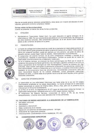 ・ ヽ
コ
￨、
Algunas se puede apreciar abscesos pafaertebraly otras €ces con inlasi6n delabsceso alcanal
raquideo, generando slndrome compreslvo meouEr'
Formas mixtas de Neurotuborculosis
Cuando se presentan al rnenos dos de las iorrnas ya descrltas
5.2 EIOLOGIA
. Mvcobacterium Tuberculosis; Robert Koch' fue quien descubrio el agente etiologlco de la
tu6ercutosls en 1882, Por sus caracteristicas peculiares en el crecimiento lento, las distingue de
las oiras bacterias comunes. Otra caracterlstca parllcular' es el ser alcohol acido reslstente
debido al alto contenldo de llpidos en su pared
5.3 FISIOPATOLOGIA
La fuente de contagio de la tuberculosis es a partr de un pacrente con Nberculos s pulmonar' el
que at toser etiminigotas pequelias de saliva conteniendo bacilos en su inter or' Estas gotas de
saliva con contenido bac lifero, puede ser aspirado por oka persona Las gotas de salva' de
peqJeio lolurner oueoel llegar hasla los ah,eolos desencadenando la prlrornrecc on
El compromiso del sislema nervroso, se da como complicacion lnmediata o mediaia de la
orimoinieccion, medlante la diseminacion linfohematlca Tambien se puede dar en casos de
iuberculosis cronicas prod ucto de un tratamienio inadecuado
Ya en el sistema nervoso, se producen los focos submeningeos de Rjchi qle al €ncer la
contenc on del parenquima liberan gerrnenes a las nen nges y generan cambios.e n el LCR y la
clinica caracterlstca de la meningitis por este microorganismo Cuando las lesiones son mas
profundas, estas quedan reslringidas al parenquima produclendo los granulomas cerebraL En
otras oportun dades, cuando el compromiso es a n !el torarico, el slslena hnlohematlco poor a
desplazar al microorgranisnt hacia las adrculaciones interlertebrales produc endo dalio del
disco intef€rtebral ;eguido de los cuerpos ,ertebrales ncluso generando colecciones
akededor de estas, y cuando estas se proyecian hacia la luz del canal mquideo porian generar
sindromes comPresiDs.
ASPECTOS EPIDEM1OLOGICOS
La tuberculosis es una enferrnedad intecciosas que hasta anles de la era del VIH estaba
or"it,"r"*"i" erradicada en los pases desarrollados. La luente princlpal de la tube'culosis
i.tuuu ion""nrua" en pases de Amelica latina Africa y Asia, pero con la pandemia de la
infeccion por el VIH se ha inclementando.
fn el Perir en el 2010, se diagnosticaron 32 477 casos de tlberculosls (todas las formas) La
trberculosis e{rapulmonar representa enlre el 5 a 20% (segun di€rsos repones)
El compromlso del Sistema Nervoso' compromete al menos el 5% de las forfiras
exlrapulrnonares, y muchas !€ces esla asoclada a las formas puhDnares
FACTORES DE RIESGO ASOCIADOS A LAADOUISICION DE LA TUBERCULOCIS
Mal estado nulricional
Hac nam ento
Alcoholisrno y desnutricl6n
lvalas condiciones de la vivienda
E)oosici6n con enfeffilos de luberculosis pulrnonar - tarlngea
Antecedente de Tuberculosis pulnonar'
Inmunosupresjdn (Corticoterapia cr6nica, neoplasicas, HIV' etc)
55
VL
lns,tuto de GestOn de
SeⅣ icios de Salud
曾 c借譜
F鑑躍
庶 P19 7
Dep:damentodo|.€sriga.i6n.oocenoayAtenddnEspecja|zajaenEnlemedades'rlansmisib|esde|sislemaN€fuosoNe!opedalia
l TA● LE L
COSIDERAC10NES
 