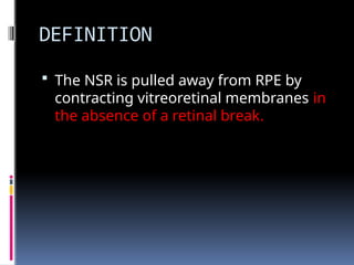DEFINITION
 The NSR is pulled away from RPE by
contracting vitreoretinal membranes in
the absence of a retinal break.
 