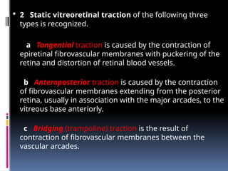  2 Static vitreoretinal traction of the following three
types is recognized.
a Tangential traction is caused by the contraction of
epiretinal fibrovascular membranes with puckering of the
retina and distortion of retinal blood vessels.
b Anteroposterior traction is caused by the contraction
of fibrovascular membranes extending from the posterior
retina, usually in association with the major arcades, to the
vitreous base anteriorly.
c Bridging (trampoline) traction is the result of
contraction of fibrovascular membranes between the
vascular arcades.
 