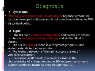 Diagnosis
1 Symptoms.
 Photopsia and floaters are usually absent because vitreoretinal
traction develops insidiously and is not associated with acute PVD.
 Visual field defect
2 Signs.
• The RD has a concave configuration and breaks are absent.
• Retinal mobility is severely reduced and shifting fluid is
absent.
• The SRF is shallower than in a rhegmatogenous RD and
seldom extends to the ora serrata.
• The highest elevation of the retina occurs at sites of
vitreoretinal traction.
• If a tractional RD develops a break it assumes the
characteristics of a rhegmatogenous RD and progresses more
quickly (combined tractional-rhegmatogenous RD).
 