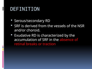 DEFINITION
 Serous/secondary RD
 SRF is derived from the vessels of the NSR
and/or choroid.
 Exudative RD is characterized by the
accumulation of SRF in the absence of
retinal breaks or traction
 