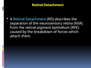 Retinal Detachment
 A Retinal Detachment (RD) describes the
separation of the neurosensory retina (NSR)
from the retinal pigment epithelium (RPE)
caused by the breakdown of forces which
attach them.
 