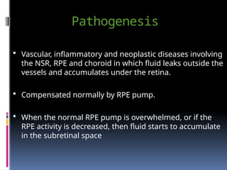 Pathogenesis
 Vascular, inflammatory and neoplastic diseases involving
the NSR, RPE and choroid in which fluid leaks outside the
vessels and accumulates under the retina.
 Compensated normally by RPE pump.
 When the normal RPE pump is overwhelmed, or if the
RPE activity is decreased, then fluid starts to accumulate
in the subretinal space
 
