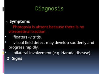Diagnosis
1 Symptoms
Photopsia is absent because there is no
vitreoretinal traction
 floaters -vitritis.
 visual field defect may develop suddenly and
progress rapidly.
 bilateral involvement (e.g. Harada disease).
2 Signs
 