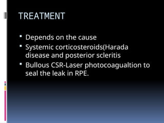 TREATMENT
 Depends on the cause
 Systemic corticosteroids(Harada
disease and posterior scleritis
 Bullous CSR-Laser photocoagualtion to
seal the leak in RPE.
 