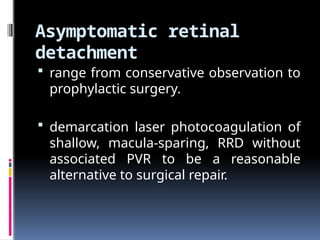 Asymptomatic retinal
detachment
 range from conservative observation to
prophylactic surgery.
 demarcation laser photocoagulation of
shallow, macula-sparing, RRD without
associated PVR to be a reasonable
alternative to surgical repair.
 
