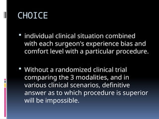 CHOICE
 individual clinical situation combined
with each surgeon's experience bias and
comfort level with a particular procedure.
 Without a randomized clinical trial
comparing the 3 modalities, and in
various clinical scenarios, definitive
answer as to which procedure is superior
will be impossible.
 