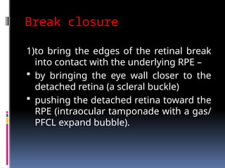 Break closure
1)to bring the edges of the retinal break
into contact with the underlying RPE –
 by bringing the eye wall closer to the
detached retina (a scleral buckle)
 pushing the detached retina toward the
RPE (intraocular tamponade with a gas/
PFCL expand bubble).
 