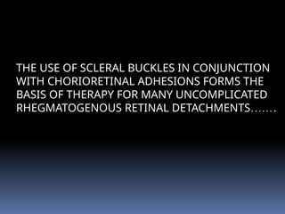 THE USE OF SCLERAL BUCKLES IN CONJUNCTION
WITH CHORIORETINAL ADHESIONS FORMS THE
BASIS OF THERAPY FOR MANY UNCOMPLICATED
RHEGMATOGENOUS RETINAL DETACHMENTS…….
 