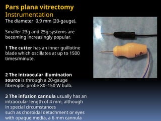 Pars plana vitrectomy
Instrumentation
The diameter 0.9 mm (20-gauge).
Smaller 23g and 25g systems are
becoming increasingly popular.
1 The cutter has an inner guillotine
blade which oscillates at up to 1500
times/minute.
2 The intraocular illumination
source is through a 20-gauge
fibreoptic probe 80–150 W bulb.
3 The infusion cannula usually has an
intraocular length of 4 mm, although
in special circumstances
such as choroidal detachment or eyes
with opaque media, a 6 mm cannula
 
