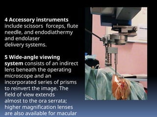 4 Accessory instruments
include scissors, forceps, flute
needle, and endodiathermy
and endolaser
delivery systems.
5 Wide-angle viewing
system consists of an indirect
lens beneath the operating
microscope and an
incorporated series of prisms
to reinvert the image. The
field of view extends
almost to the ora serrata;
higher magnification lenses
are also available for macular
 
