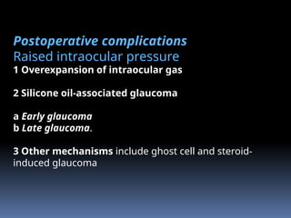 Postoperative complications
Raised intraocular pressure
1 Overexpansion of intraocular gas
2 Silicone oil-associated glaucoma
a Early glaucoma
b Late glaucoma.
3 Other mechanisms include ghost cell and steroid-
induced glaucoma
 