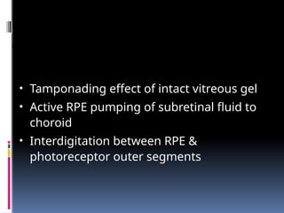 Factors keeping the retina
attached
• Tamponading effect of intact vitreous gel
• Active RPE pumping of subretinal fluid to
choroid
• Interdigitation between RPE &
photoreceptor outer segments
 