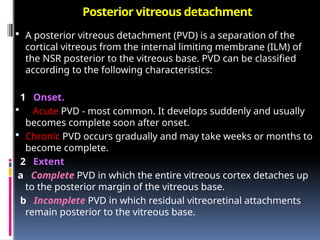 Posterior vitreous detachment
 A posterior vitreous detachment (PVD) is a separation of the
cortical vitreous from the internal limiting membrane (ILM) of
the NSR posterior to the vitreous base. PVD can be classified
according to the following characteristics:
1 Onset.
 Acute PVD - most common. It develops suddenly and usually
becomes complete soon after onset.
 Chronic PVD occurs gradually and may take weeks or months to
become complete.
2 Extent
a Complete PVD in which the entire vitreous cortex detaches up
to the posterior margin of the vitreous base.
b Incomplete PVD in which residual vitreoretinal attachments
remain posterior to the vitreous base.
 