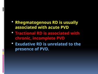  Rhegmatogenous RD is usually
associated with acute PVD
 Tractional RD is associated with
chronic, incomplete PVD
 Exudative RD is unrelated to the
presence of PVD.
 