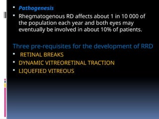  Pathogenesis
 Rhegmatogenous RD affects about 1 in 10 000 of
the population each year and both eyes may
eventually be involved in about 10% of patients.
Three pre-requisites for the development of RRD
 RETINAL BREAKS
 DYNAMIC VITREORETINAL TRACTION
 LIQUEFIED VITREOUS
 