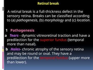 Retinal break
A retinal break is a full-thickness defect in the
sensory retina. Breaks can be classified according
to (a) pathogenesis, (b) morphology and (c) location.
1 Pathogenesis
a Tears - dynamic vitreoretinal traction and have a
predilection for the superior fundus (temporal
more than nasal).
b Holes- chronic atrophy of the sensory retina
and may be round or oval. They have a
predilection for the temporal fundus (upper more
than lower).
 