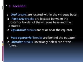  3 Location
a Oral breaks are located within the vitreous base.
b Post-oral breaks are located between the
posterior border of the vitreous base and the
equator.
c Equatorial breaks are at or near the equator.
d Post-equatorial breaks are behind the equator.
e Macular breaks (invariably holes) are at the
fovea.
 