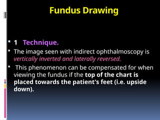 Fundus Drawing
 1 Technique.
 The image seen with indirect ophthalmoscopy is
vertically inverted and laterally reversed.
 This phenomenon can be compensated for when
viewing the fundus if the top of the chart is
placed towards the patient's feet (i.e. upside
down).
 