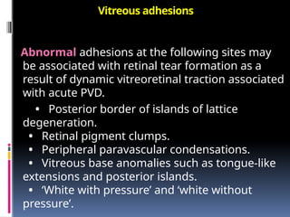 Vitreous adhesions
Abnormal adhesions at the following sites may
be associated with retinal tear formation as a
result of dynamic vitreoretinal traction associated
with acute PVD.
• Posterior border of islands of lattice
degeneration.
• Retinal pigment clumps.
• Peripheral paravascular condensations.
• Vitreous base anomalies such as tongue-like
extensions and posterior islands.
• ‘White with pressure’ and ‘white without
pressure’.
 