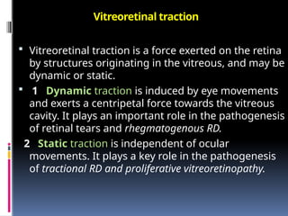Vitreoretinal traction
 Vitreoretinal traction is a force exerted on the retina
by structures originating in the vitreous, and may be
dynamic or static.
 1 Dynamic traction is induced by eye movements
and exerts a centripetal force towards the vitreous
cavity. It plays an important role in the pathogenesis
of retinal tears and rhegmatogenous RD.
2 Static traction is independent of ocular
movements. It plays a key role in the pathogenesis
of tractional RD and proliferative vitreoretinopathy.
 
