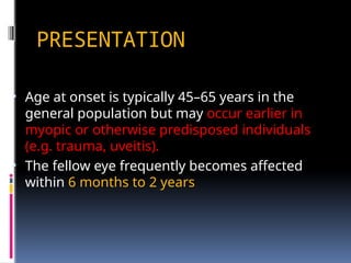PRESENTATION
• Age at onset is typically 45–65 years in the
general population but may occur earlier in
myopic or otherwise predisposed individuals
(e.g. trauma, uveitis).
• The fellow eye frequently becomes affected
within 6 months to 2 years
 